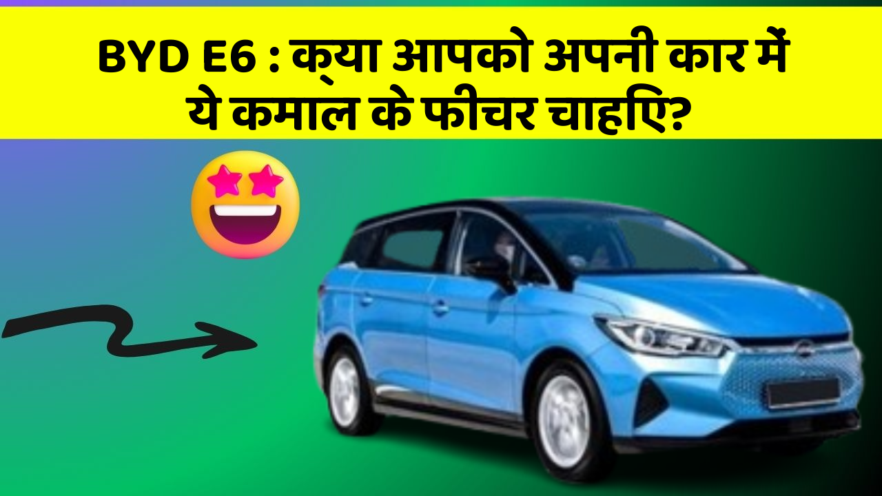 BYD E6 : क्या आपको अपनी कार में ये कमाल के फीचर चाहिए?