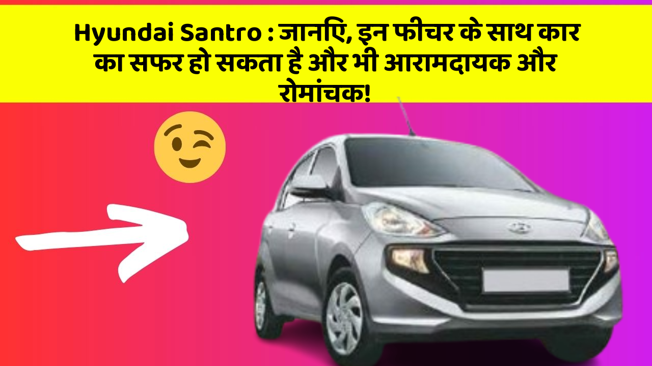 Hyundai Santro : जानिए, इन फीचर के साथ कार का सफर हो सकता है और भी आरामदायक और रोमांचक!