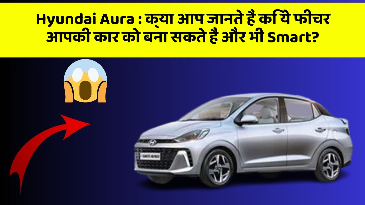 Hyundai Aura: क्या आप जानते हैं कि ये फीचर आपकी कार को बना सकते हैं और भी Smart?